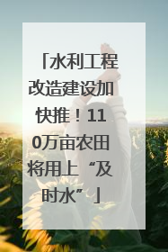 水利工程改造建设加快推！110万亩农田将用上“及时水”