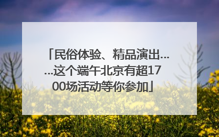 民俗体验、精品演出……这个端午北京有超1700场活动等你参加
