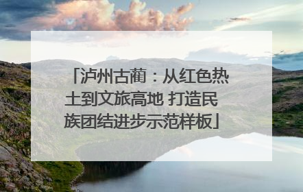 泸州古蔺：从红色热土到文旅高地 打造民族团结进步示范样板