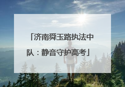 济南舜玉路执法中队：静音守护高考