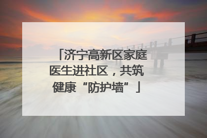 济宁高新区家庭医生进社区，共筑健康“防护墙”