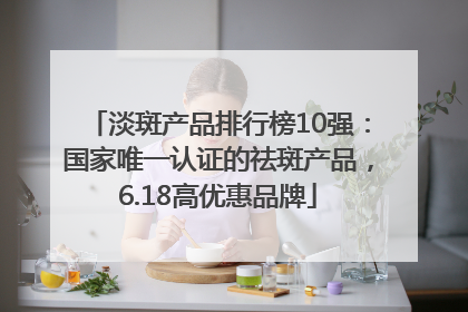 淡斑产品排行榜10强：国家唯一认证的祛斑产品，6.18高优惠品牌
