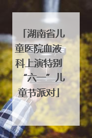 湖南省儿童医院血液科上演特别“六一”儿童节派对