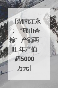 湖南江永：“瑶山香粽”产销两旺 年产值超5000万元