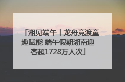 湘见端午丨龙舟竞渡童趣赋能 端午假期湖南迎客超1728万人次