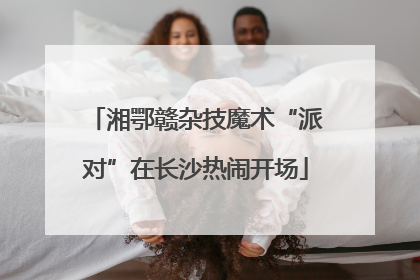 湘鄂赣杂技魔术“派对”在长沙热闹开场