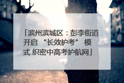 滨州滨城区：彭李街道开启 “长效护考” 模式 织密中高考护航网