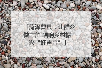 菏泽曹县：让群众做主角 唱响乡村振兴“好声音”