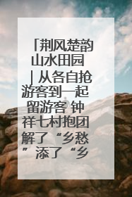 荆风楚韵 山水田园｜从各自抢游客到一起留游客 钟祥七村抱团解了“乡愁”添了“乡酬”