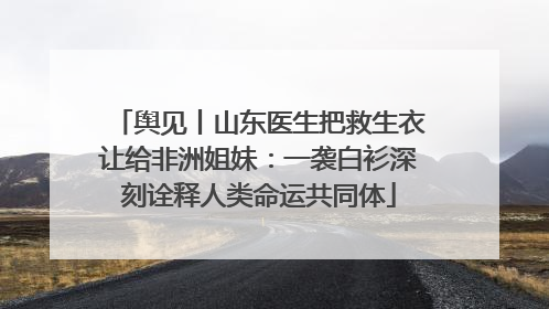 舆见丨山东医生把救生衣让给非洲姐妹：一袭白衫深刻诠释人类命运共同体
