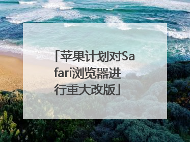 苹果计划对Safari浏览器进行重大改版