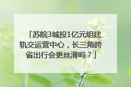 苏皖3城投1亿元组建轨交运营中心，长三角跨省出行会更丝滑吗？