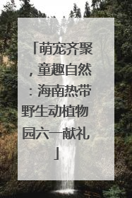 萌宠齐聚，童趣自然：海南热带野生动植物园六一献礼