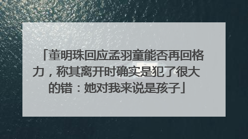 董明珠回应孟羽童能否再回格力，称其离开时确实是犯了很大的错：她对我来说是孩子