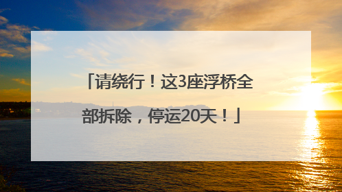 请绕行！这3座浮桥全部拆除，停运20天！