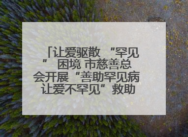 让爱驱散 “罕见” 困境 市慈善总会开展“善助罕见病 让爱不罕见”救助慰问活动