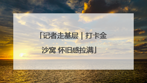 记者走基层｜打卡金沙窝 怀旧感拉满