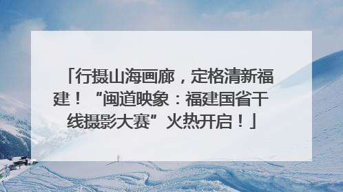 行摄山海画廊，定格清新福建！“闽道映象：福建国省干线摄影大赛”火热开启！