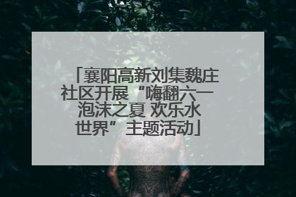 襄阳高新刘集魏庄社区开展“嗨翻六一 泡沫之夏 欢乐水世界”主题活动