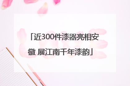 近300件漆器亮相安徽 展江南千年漆韵