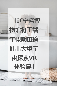 辽宁省博物馆将于端午假期重磅推出大型宇宙探索VR体验展