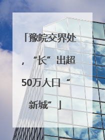 豫皖交界处，“长”出超50万人口“新城”