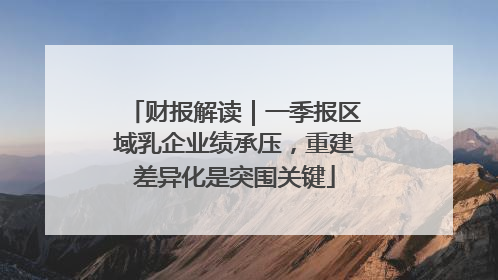 财报解读｜一季报区域乳企业绩承压，重建差异化是突围关键