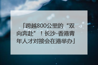 跨越800公里的“双向奔赴”！长沙-香港青年人才对接会在港举办