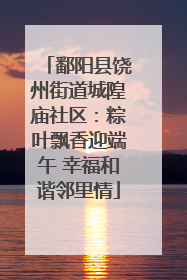 鄱阳县饶州街道城隍庙社区：粽叶飘香迎端午 幸福和谐邻里情
