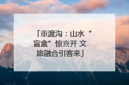 重渡沟：山水“盲盒”惊喜开 文旅融合引客来