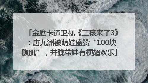 金鹰卡通卫视《三孩来了3》：唐九洲被萌娃盛赞“100块腹肌”，井胧带娃有梗超欢乐