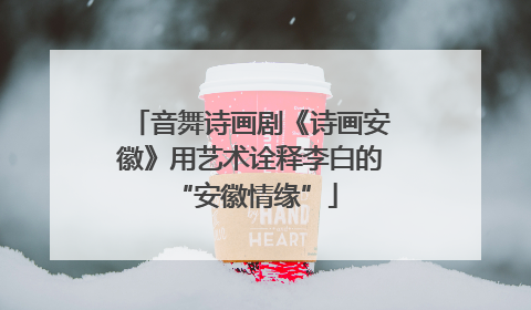 音舞诗画剧《诗画安徽》用艺术诠释李白的 “安徽情缘”