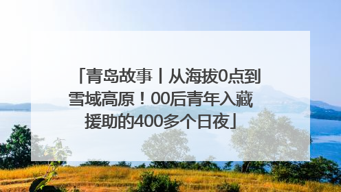 青岛故事丨从海拔0点到雪域高原！00后青年入藏援助的400多个日夜