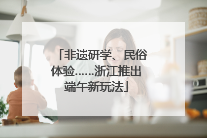 非遗研学、民俗体验……浙江推出端午新玩法