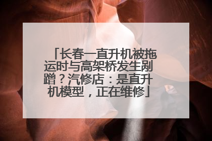 长春一直升机被拖运时与高架桥发生剐蹭？汽修店：是直升机模型，正在维修