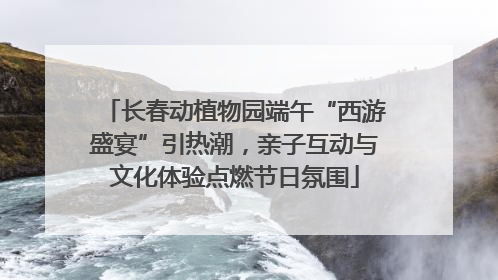 长春动植物园端午“西游盛宴”引热潮，亲子互动与文化体验点燃节日氛围