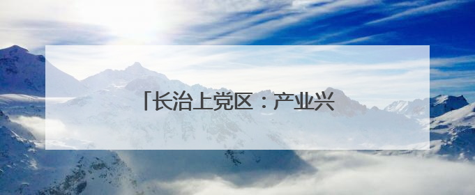 长治上党区：产业兴 生态美 百姓安