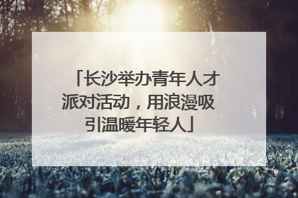 长沙举办青年人才派对活动，用浪漫吸引温暖年轻人