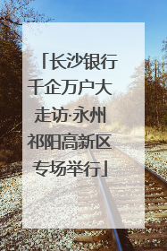 长沙银行千企万户大走访·永州祁阳高新区专场举行