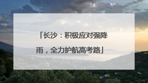 长沙：积极应对强降雨，全力护航高考路