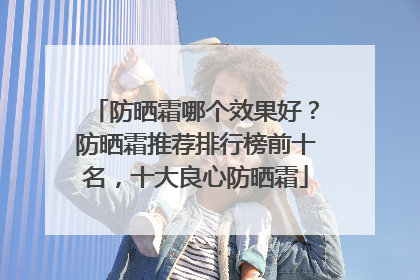 防晒霜哪个效果好？防晒霜推荐排行榜前十名，十大良心防晒霜