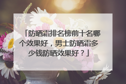 防晒霜排名榜前十名哪个效果好，男士防晒霜多少钱防晒效果好？