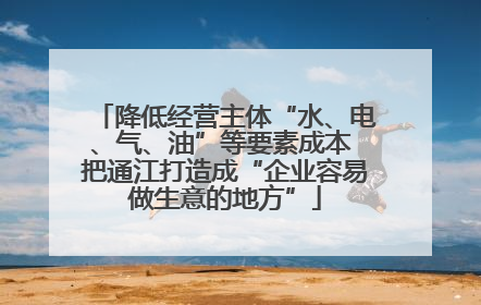 降低经营主体“水、电、气、油”等要素成本 把通江打造成“企业容易做生意的地方”