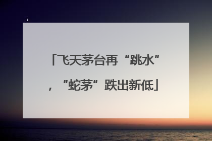 飞天茅台再“跳水”，“蛇茅”跌出新低