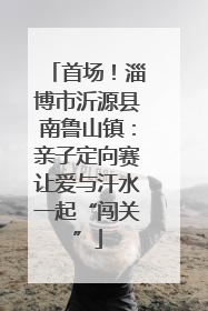 首场！淄博市沂源县南鲁山镇：亲子定向赛让爱与汗水一起“闯关”