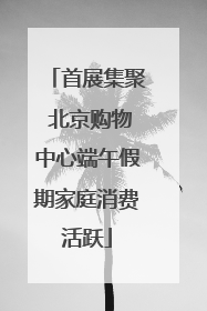 首展集聚 北京购物中心端午假期家庭消费活跃