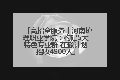 高招全服务丨河南护理职业学院：构建5大特色专业群 在豫计划招收4900人