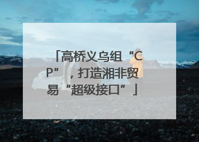 高桥义乌组“CP”，打造湘非贸易“超级接口”