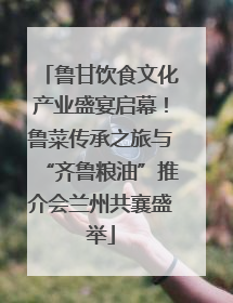 鲁甘饮食文化产业盛宴启幕！鲁菜传承之旅与“齐鲁粮油”推介会兰州共襄盛举