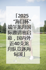 2025“海口杯”端午龙舟国际邀请赛启幕，国内外近40支龙舟队竞逐海甸溪